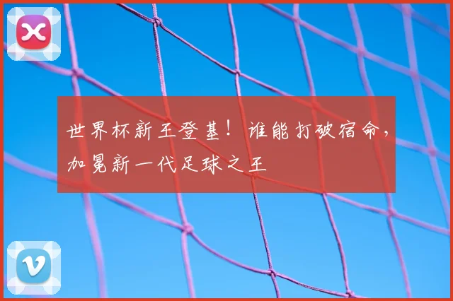 世界杯新王登基!谁能打破宿命,加冕新一代足球之王