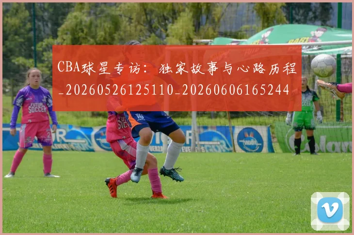 CBA球星专访:独家故事与心路历程_20260526125110_20260606165244