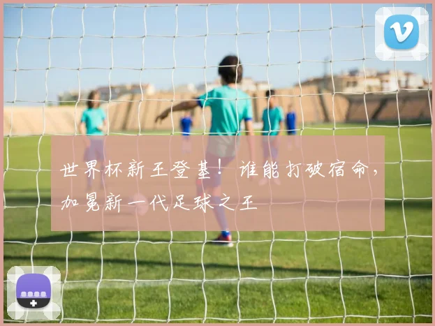 世界杯新王登基!谁能打破宿命,加冕新一代足球之王