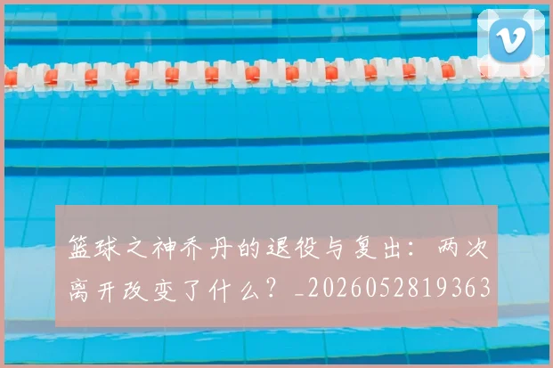 篮球之神乔丹的退役与复出：两次离开改变了什么？_20260528193631_20260609235735