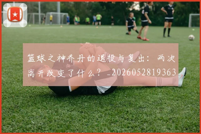 篮球之神乔丹的退役与复出:两次离开改变了什么?_20260528193631_20260609235735